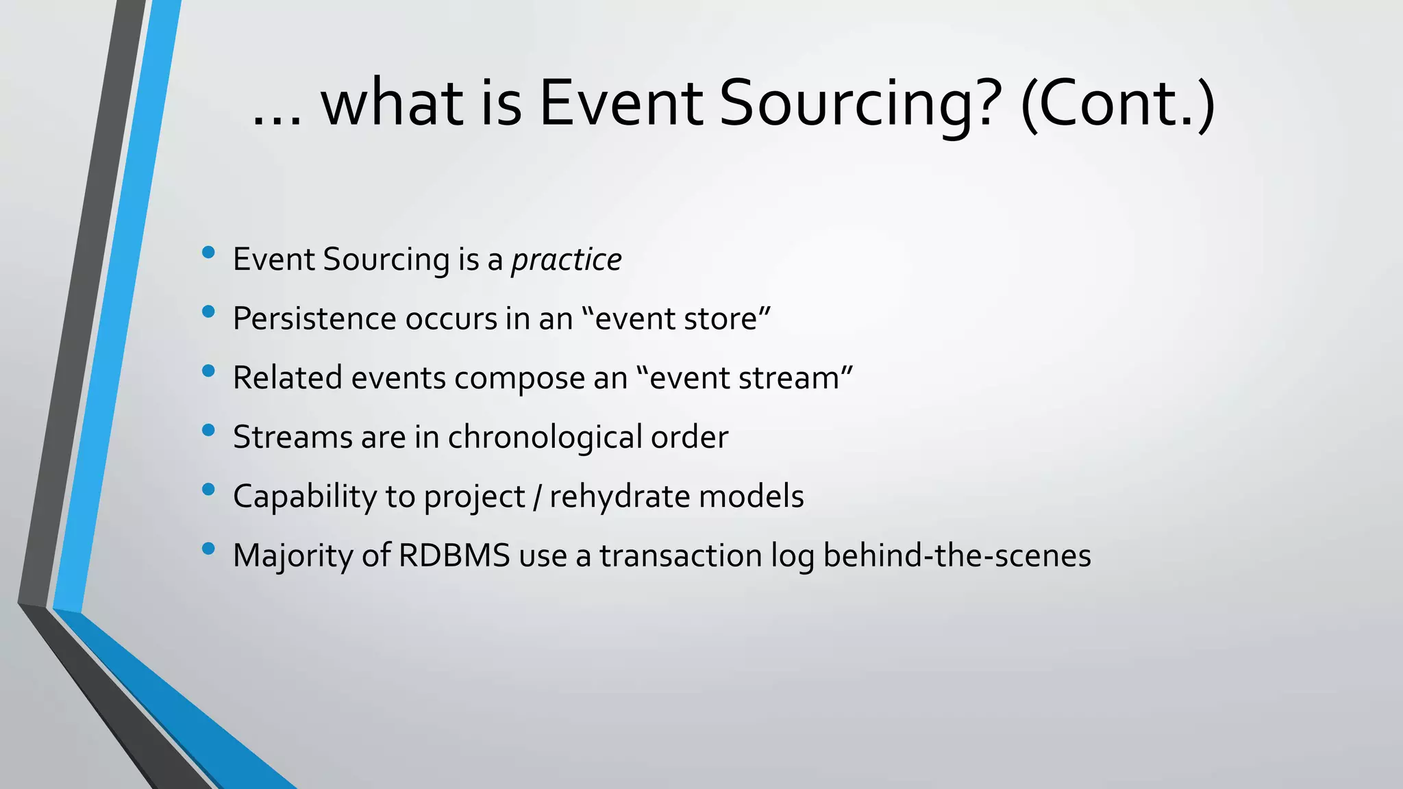 … what is Event Sourcing? (Cont.)
• Event Sourcing is a practice
• Persistence occurs in an “event store”
• Related events compose an “event stream”
• Streams are in chronological order
• Capability to project / rehydrate models
• Majority of RDBMS use a transaction log behind-the-scenes
 