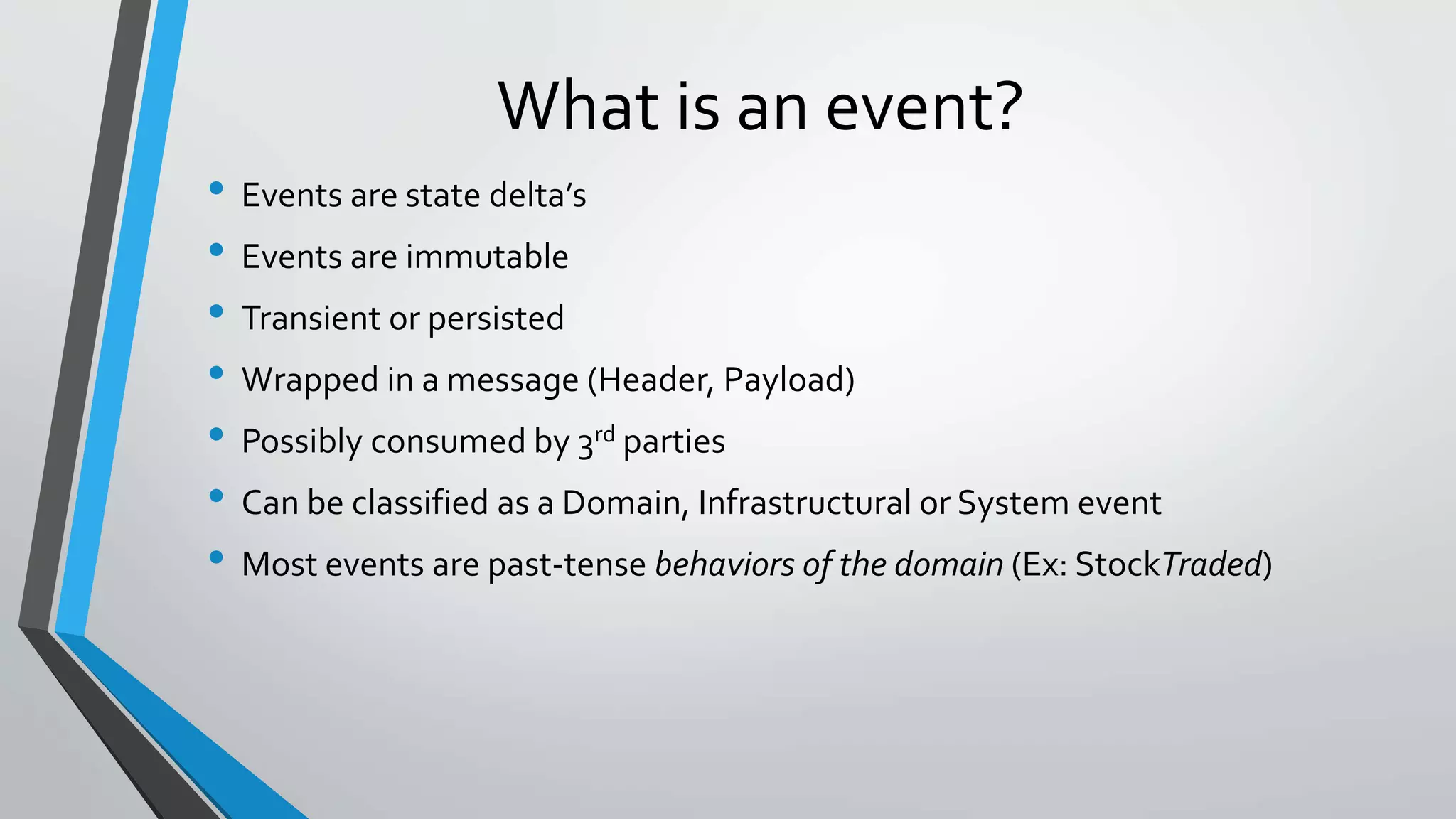 What is an event?
• Events are state delta’s
• Events are immutable
• Transient or persisted
• Wrapped in a message (Header, Payload)
• Possibly consumed by 3rd parties
• Can be classified as a Domain, Infrastructural or System event
• Most events are past-tense behaviors of the domain (Ex: StockTraded)
 