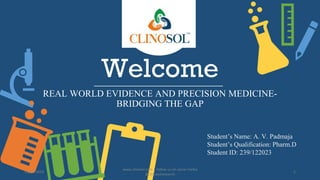 Welcome
REAL WORLD EVIDENCE AND PRECISION MEDICINE-
BRIDGING THE GAP
Student’s Name: A. V. Padmaja
Student’s Qualification: Pharm.D
Student ID: 239/122023
13/01/2024
www.clinosol.com | follow us on social media
@clinosolresearch
1
 