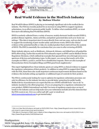 Real World Evidence in the MedTech Industry
By: Madison Wheeler
Real World Evidence (RWE) is playing an increasingly significant role in the medical device
industry. The FDA has recently pushed for an increase in using RWE to support regulatory
submissions, in an effort to promote public health. To define what constitutes RWE, we must
first start with defining Real World Data (RWD).
RWD is routinely collected from a variety of sources; mainly electronic health records (EHR’s),
product/disease registries, claims activities, and patient-generated data such as in-home use
settings.1 This data is important since it comes directly from real use cases, and can also be used
to support the monitoring of post-market safety and adverse events. RWE is the clinical
evidence of the potential benefits or risks of a medical product that is derived from the analysis
of RWD. The RWE is essentially the conclusion that you come to after reviewing all RWD.
Major industry players, such as Medtronic, Johnson & Johnson, and Abbott have all pushed the
RWE effort along. Earlier this month the FDA released a report on RWE used in Medical Device
Regulatory Decisions, which outlined 90 examples that spanned from 2012 through 2019 over a
spectrum of devices and submission types. In this report, you can see that nearly 40% of the
examples are PMA’s, 510(k)’s, and De Novo classification requests. There are also examples of
Humanitarian Device Exemption filings and PMA panel track supplements.2
This report highlighted how these industry giants are using RWE as clinical evidence to support
the regulatory submissions of their products. In addition to using RWE to support their filing
with the FDA, these firms also made important continuous improvement decisions based on the
evidence; this includes setting up registries or additional types of controls for their product.
The FDA is continuously looking for ways to optimize its regulatory submission processes; not
only for efficiency for the industry but also to provide better protection for public health.
Medical device manufacturers can expect that the use of RWE will shift from “nice to do” to
industry standard as the effort progresses. If you are preparing for a regulatory submission for
your product, EMMA International can help! Our team of regulatory experts stays on top of
trends in the industry and can help make sure your submission includes all of the elements that
the FDA wants to see. Give us a call at 248-987-4497 or email us at
info@emmainternational.com to get started today!
1 FDA (n.d.) Real World Evidence retrieved on 03/21/2021 from: https://www.fda.gov/science-research/science-
and-research-special-topics/real-world-evidence
2 FDA (March ) Examples of RWE Used in Medical DeviceRegulatory Decisions retrieved on 03/21/2021 from:
https://www.fda.gov/media/146258/download
 