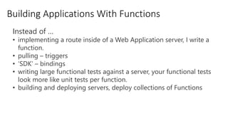 Building Applications With Functions
Instead of …
• implementing a route inside of a Web Application server, I write a
function.
• pulling – triggers
• ‘SDK’ – bindings
• writing large functional tests against a server, your functional tests
look more like unit tests per function.
• building and deploying servers, deploy collections of Functions
 