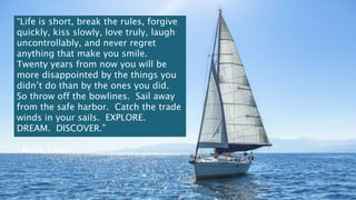 “Life is short, break the rules, forgive
quickly, kiss slowly, love truly, laugh
uncontrollably, and never regret
anything that make you smile.
Twenty years from now you will be
more disappointed by the things you
didn’t do than by the ones you did.
So throw off the bowlines. Sail away
from the safe harbor. Catch the trade
winds in your sails. EXPLORE.
DREAM. DISCOVER.”
-Mark Twain
 