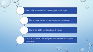 Use only materials of newspaper and tape
Must have at least two support structures
Must be able to stand on it’s own
Goal is to have the longest run between support
structures
 