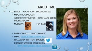 ABOUT ME
• LIZ SUNDET– FOCAL POINT SOLUTIONS, LLC
• MBA, PMP, CBAP, CSM
• ADJUNCT INSTRUCTOR – RCTC/MAYO CLINIC
ROCHESTER, MN
• MUSICIAN: FUR-BABY:
• BIKER—”THROTTLES NOT PEDALS”
• EMAIL: LSUNDET@EARTHLINK.NET
• FOLLOW ON TWITTER: @PERCUSN
• CONNECT WITH ME ON LINKEDIN
• HTTP://WWW.LINKEDIN.COM/IN/LIZSUNDET/
 