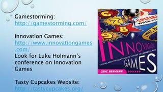 Gamestorming:
http://gamestorming.com/
Innovation Games:
http://www.innovationgames
.com/
Look for Luke Holmann’s
conference on Innovation
Games
Tasty Cupcakes Website:
http://tastycupcakes.org/
 