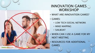 INNOVATION GAMES
WORKSHOP
• WHAT ARE INNOVATION GAMES?
• GAMES:
• LOW TECH SOCIAL NETWORK
• MIND MAPPING
• SAILBOAT
• WHEN CAN I USE A GAME FOR MY
NEXT MEETING
• RESOURCES FOR ADDITIONAL
GAMES
 