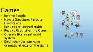 Games…
• Involve People
• Have a Structure/Purpose
• Have Goals
• Results are Unpredictable
• Results Used after the Game
• Operate like a real world
system
• Small changes can have
dramatic effects on the game
 