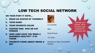 LOW TECH SOCIAL NETWORK
ON YOUR POST IT NOTE…
1. DRAW AN AVATAR OF YOURSELF
2. YOUR NAME
3. YOUR FAVORITE COLOR
4. CHOOSE ONE: DOG OR CAT
PERSON
5. HOW LONG HAVE YOU BEEN A
BUSINESS ANALYST? # OF
YEARS
6. FAVORITE THING ABOUT BEING A
BA?
Liz Sundet
Red
Dog Person
10 Years
Getting to play Innovation
Games
“Upload your
Avatar” then
Connect one
element to
someone else
 