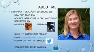 ABOUT ME
• LIZ SUNDET– FOCAL POINT SOLUTIONS, LLC
• MBA, PMP, CBAP, CSM
• ADJUNCT INSTRUCTOR – RCTC/MAYO CLINIC
ROCHESTER, MN
• MUSICIAN: FUR-BABY:
• BIKER—”THROTTLES NOT PEDALS”
• EMAIL: LSUNDET@EARTHLINK.NET
• FOLLOW ON TWITTER: @PERCUSN
• CONNECT WITH ME ON LINKEDIN
• HTTP://WWW.LINKEDIN.COM/IN/LIZSUNDET/
 
