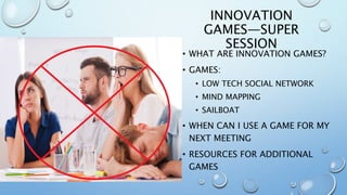 INNOVATION
GAMES—SUPER
SESSION
• WHAT ARE INNOVATION GAMES?
• GAMES:
• LOW TECH SOCIAL NETWORK
• MIND MAPPING
• SAILBOAT
• WHEN CAN I USE A GAME FOR MY
NEXT MEETING
• RESOURCES FOR ADDITIONAL
GAMES
 