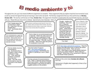 Throughout this unit, you must choose 8 different assignments to complete. These assignments help you explore important environmental issues as well as connect the Spanish that we are learning in class to the real world. The first four assignments that you chose will be due on Monday, October 20th. The last four will be due on Friday, October 31st. All assignments should be created within the shared folder that Sra. will share with you. Please title your document as follows: Spanishname_hour (Example: Pedro_6) 
Find 3 tweets about the environment in Span- ish. Copy them into your Google docu- ment. Summarize what they say. 
Your idea! 
Find a video on an environmental issue in Spanish. Watch the video and sum- marize what you understood in Eng- lish. Then, write two questions in Span- ish about the video. The URL must be provided. **Be sure to add new person- al vocabulario to your list! 
Take the Carbon Footprint quiz: http://www.earthday.org/ footprint-calculator Summarize your results in a sentence or two in Span- ish. 
Go to http://www.carbonfund.org/reduce. Read the section that talks about how to reduce the carbon footprint of your home. Then, tour your home. What steps is your family already taking to reduce your carbon footprint? What could you change? Write three or four sentences in Spanish that answer these questions. 
Find two pictures of environmental is- sues. Write, in Spanish three sentences about each picture. Identify the problem being portrayed in the picture as well as suggest solutions to the problem. 
Check out the comic book Aventura de la Basura from Sra. 
Summarize in English what happened in three to four sentences. 
Find an infograph in Span- ish on an environmental issue. Summarize the information in two or three sentences in Eng- lish. Then, write two questions in Spanish about the infograph. The URL must be provided or save the document in the shared folder. 
Find an article on an en- vironmental is- sue. Summarize the in- formation in two or three sentences in Eng- lish. Then, write two questions in Spanish about the info- graph. The URL must be provided or save the document in the shared folder. 
Google: hoteles eco- turisticos. Fine a ho- tel in a Spanish speaking country that is known for being green. Write three or four sentence to de- scribe the hotel and the things they are doing to make them- selves more environ- mentally friendly. 
Teach someone something you have learned in class in this unit. (friend, absent classmate, family member) Give them a pre and post test and turn these in as your proof. Write sen- tence or two summary about the experience. 
Find 3 advertisements or signs that have something to do with the envi- ronment. Take a screen shot of them and paste the screen shot into a Google document. Summarize what each one says. 