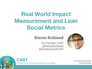 Driving social change with digital technology
CAST @TechforGoodCAST
#TechforGood
Real World Impact
Measurement and Lean
Social Metrics
Kieron Kirkland
Co-Founder, CAST
@KieronKirkland
@TechforGoodCAST
 