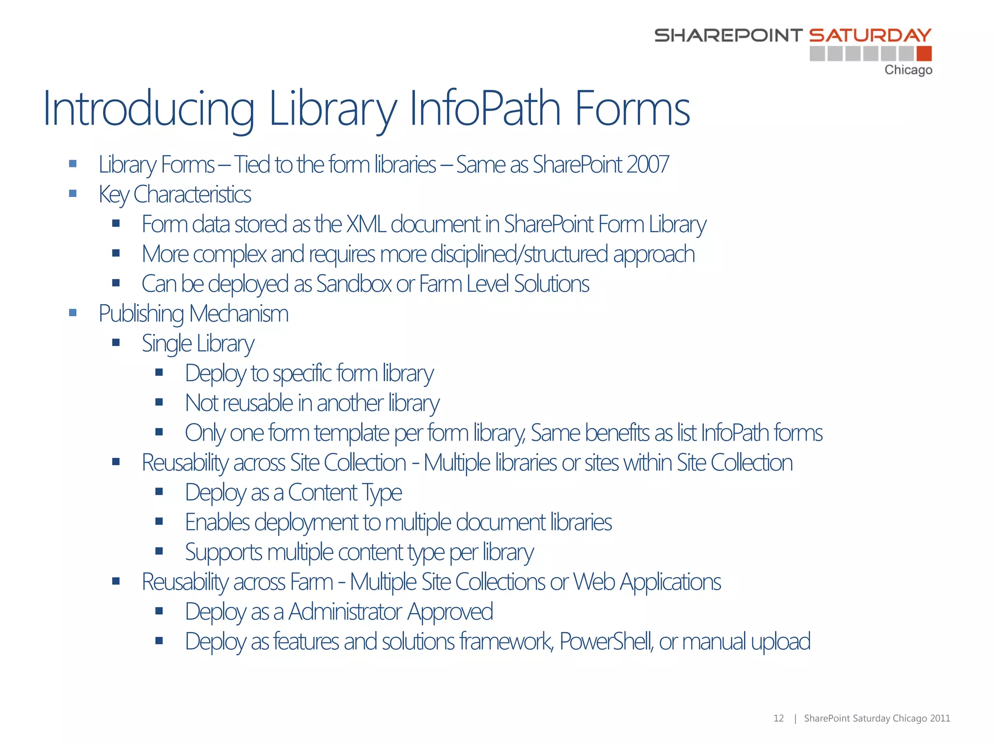  Library Forms – Tied to the form libraries – Same as SharePoint 2007
 Key Characteristics
     Form data stored as the XML document in SharePoint Form Library
     More complex and requires more disciplined/structured approach
     Can be deployed as Sandbox or Farm Level Solutions
 Publishing Mechanism
     Single Library
          Deploy to specific form library
          Not reusable in another library
          Only one form template per form library, Same benefits as list InfoPath forms
     Reusability across Site Collection - Multiple libraries or sites within Site Collection
          Deploy as a Content Type
          Enables deployment to multiple document libraries
          Supports multiple content type per library
     Reusability across Farm - Multiple Site Collections or Web Applications
          Deploy as a Administrator Approved
          Deploy as features and solutions framework, PowerShell, or manual upload

                                                                                      12   | SharePoint Saturday Chicago 2011
 