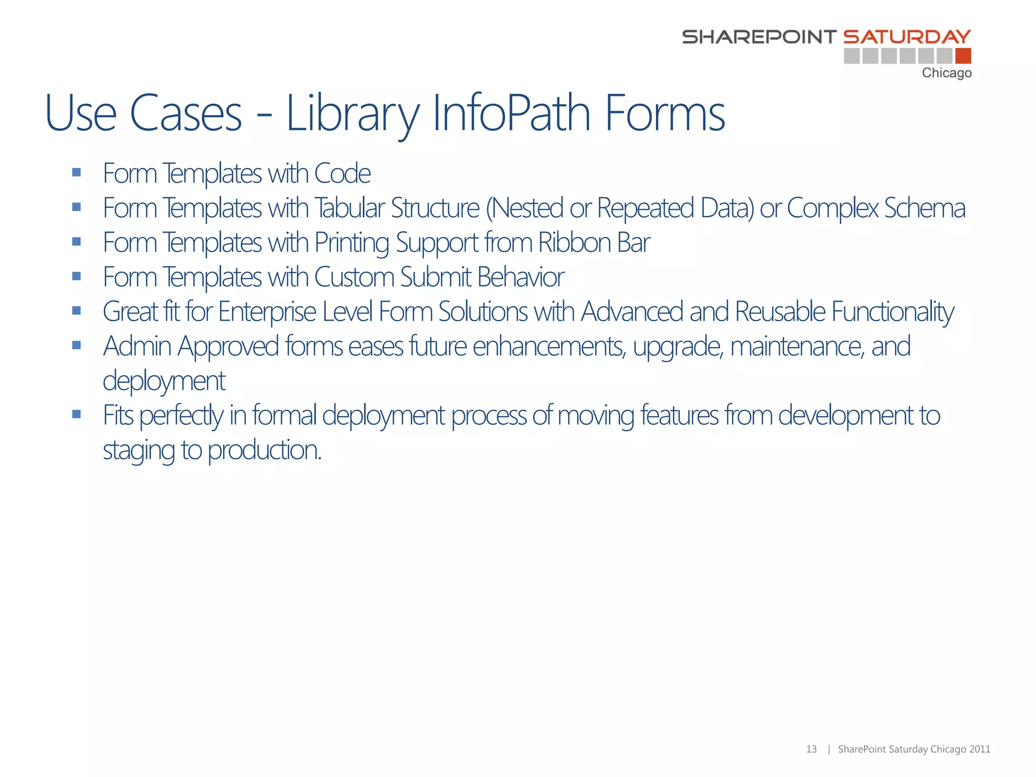  Form T  emplates with Code
 Form T  emplates with T  abular Structure (Nested or Repeated Data) or Complex Schema
 Form T  emplates with Printing Support from Ribbon Bar
 Form T  emplates with Custom Submit Behavior
 Great fit for Enterprise Level Form Solutions with Advanced and Reusable Functionality
 Admin Approved forms eases future enhancements, upgrade, maintenance, and
  deployment
 Fits perfectly in formal deployment process of moving features from development to
  staging to production.




                                                                        13   | SharePoint Saturday Chicago 2011
 