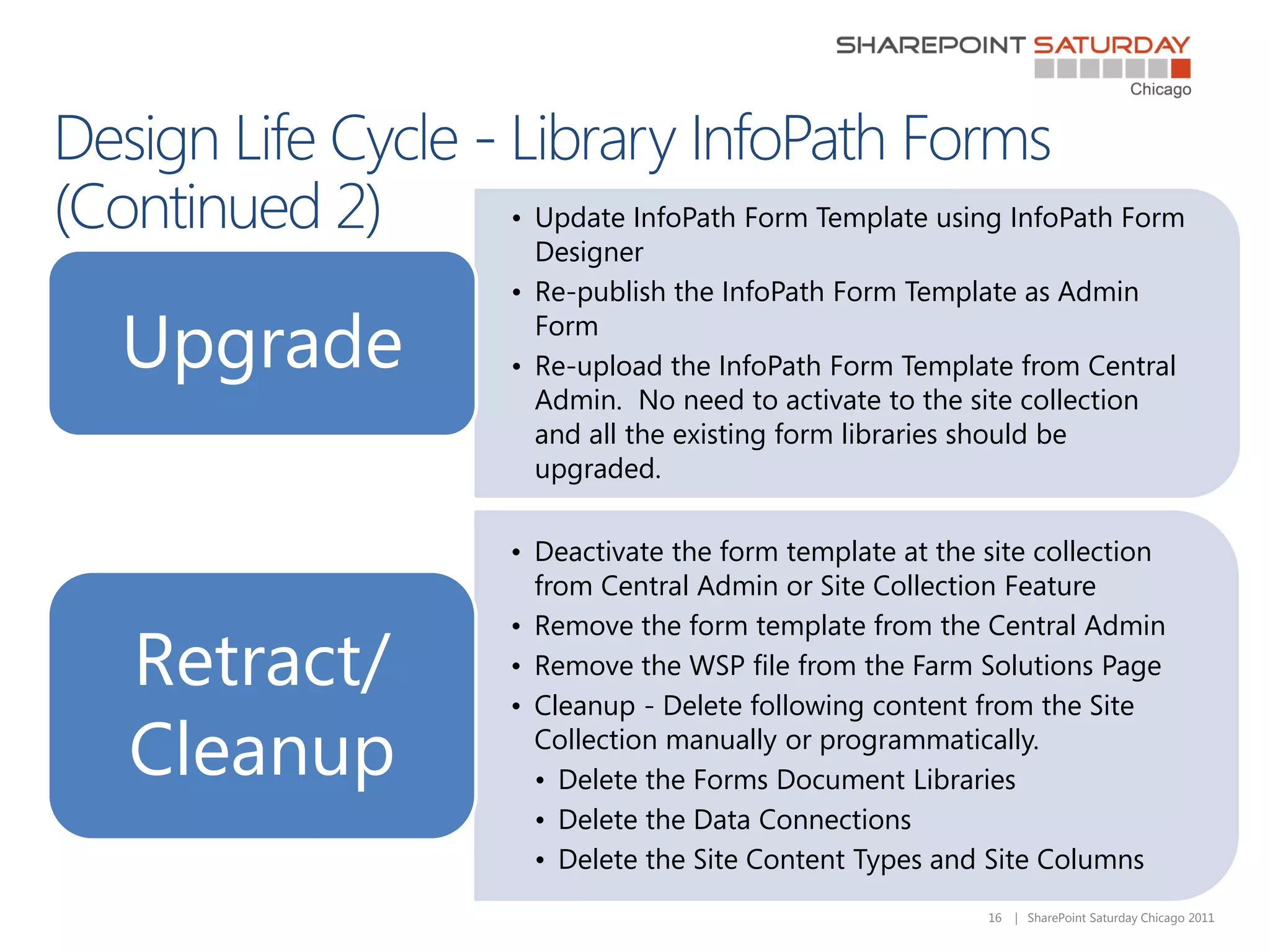 • Update InfoPath Form Template using InfoPath Form
             Designer
           • Re-publish the InfoPath Form Template as Admin

Upgrade      Form
           • Re-upload the InfoPath Form Template from Central
             Admin. No need to activate to the site collection
             and all the existing form libraries should be
             upgraded.

           • Deactivate the form template at the site collection
             from Central Admin or Site Collection Feature
           • Remove the form template from the Central Admin
Retract/   • Remove the WSP file from the Farm Solutions Page
           • Cleanup - Delete following content from the Site

Cleanup      Collection manually or programmatically.
             • Delete the Forms Document Libraries
             • Delete the Data Connections
             • Delete the Site Content Types and Site Columns
                                                 16   | SharePoint Saturday Chicago 2011
 