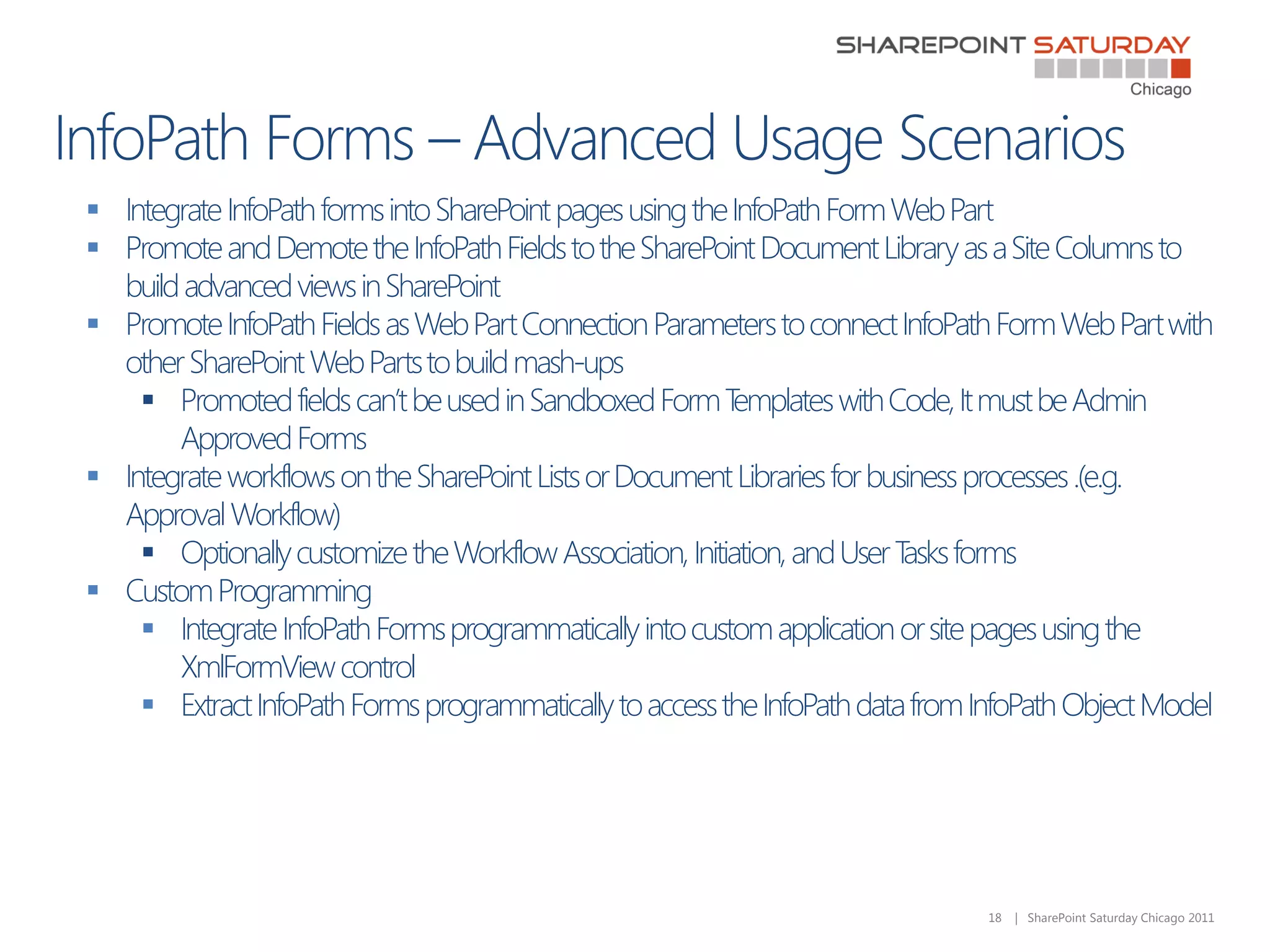  Integrate InfoPath forms into SharePoint pages using the InfoPath Form Web Part
 Promote and Demote the InfoPath Fields to the SharePoint Document Library as a Site Columns to
  build advanced views in SharePoint
 Promote InfoPath Fields as Web Part Connection Parameters to connect InfoPath Form Web Part with
  other SharePoint Web Parts to build mash-ups
     Promoted fields can’t be used in Sandboxed Form T    emplates with Code, It must be Admin
       Approved Forms
 Integrate workflows on the SharePoint Lists or Document Libraries for business processes .(e.g.
  Approval Workflow)
     Optionally customize the Workflow Association, Initiation, and User T forms
                                                                           asks
 Custom Programming
     Integrate InfoPath Forms programmatically into custom application or site pages using the
       XmlFormView control
     Extract InfoPath Forms programmatically to access the InfoPath data from InfoPath Object Model




                                                                                18   | SharePoint Saturday Chicago 2011
 