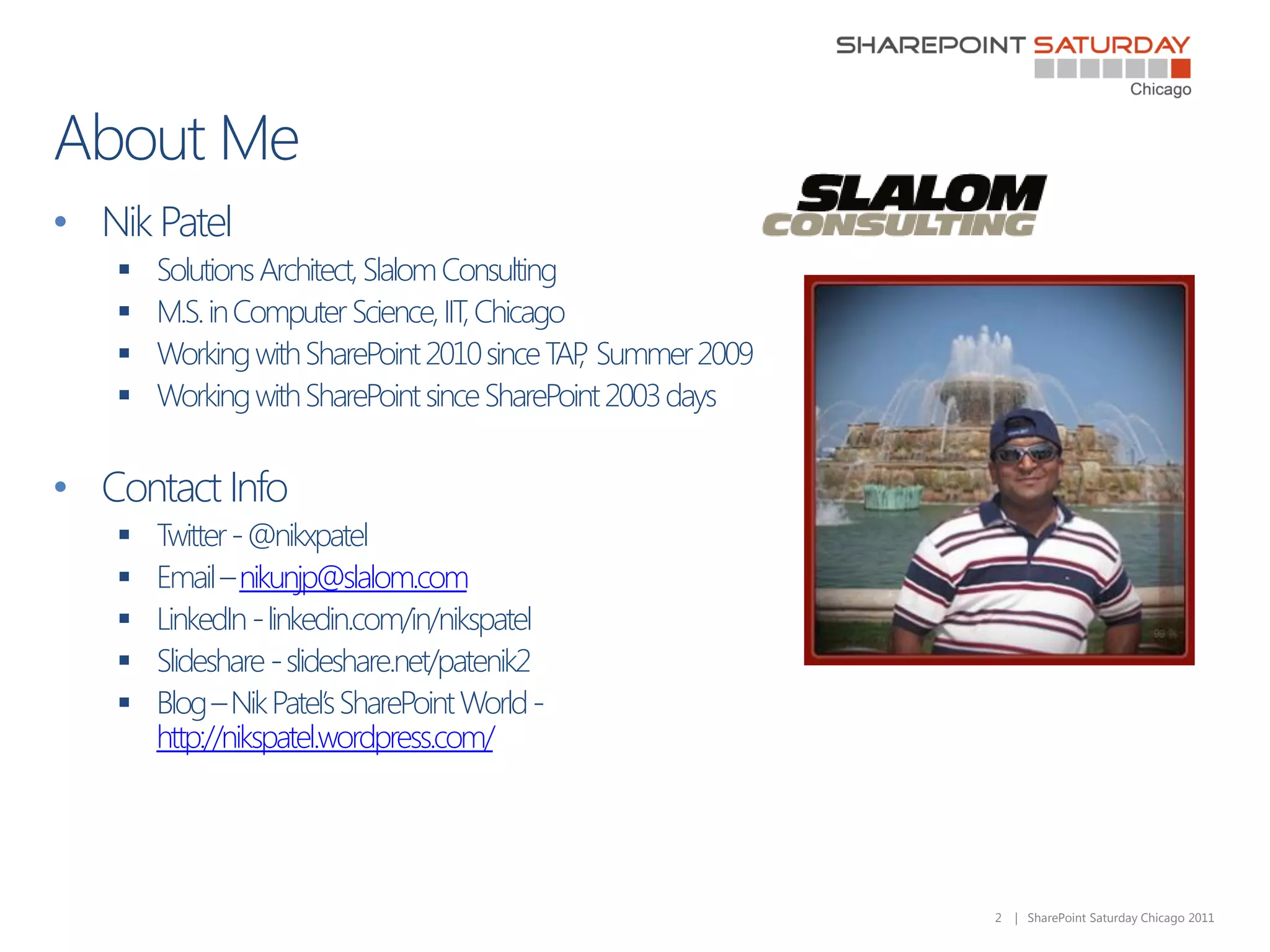 • Nik Patel
      Solutions Architect, Slalom Consulting
      M.S. in Computer Science, IIT, Chicago
      Working with SharePoint 2010 since TAP Summer 2009
                                              ,
      Working with SharePoint since SharePoint 2003 days


• Contact Info
      Twitter - @nikxpatel
      Email – nikunjp@slalom.com
      LinkedIn - linkedin.com/in/nikspatel
      Slideshare - slideshare.net/patenik2
      Blog – Nik Patel’s SharePoint World -
       http://nikspatel.wordpress.com/




                                                            2   | SharePoint Saturday Chicago 2011
 