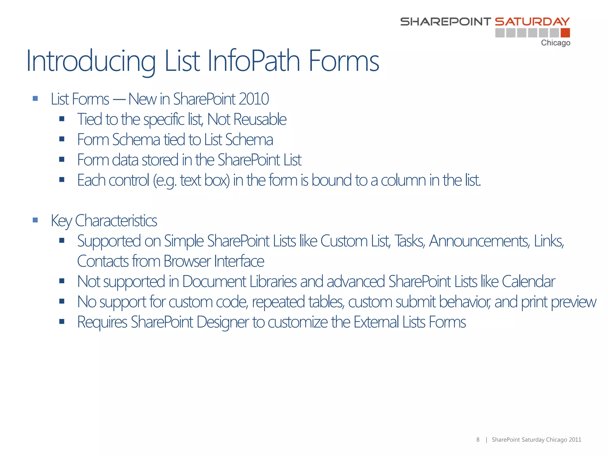  List Forms -– New in SharePoint 2010
    Tied to the specific list, Not Reusable
    Form Schema tied to List Schema
    Form data stored in the SharePoint List
    Each control (e.g. text box) in the form is bound to a column in the list.

 Key Characteristics
    Supported on Simple SharePoint Lists like Custom List, Tasks, Announcements, Links,
      Contacts from Browser Interface
    Not supported in Document Libraries and advanced SharePoint Lists like Calendar
    No support for custom code, repeated tables, custom submit behavior, and print preview
    Requires SharePoint Designer to customize the External Lists Forms




                                                                              8   | SharePoint Saturday Chicago 2011
 