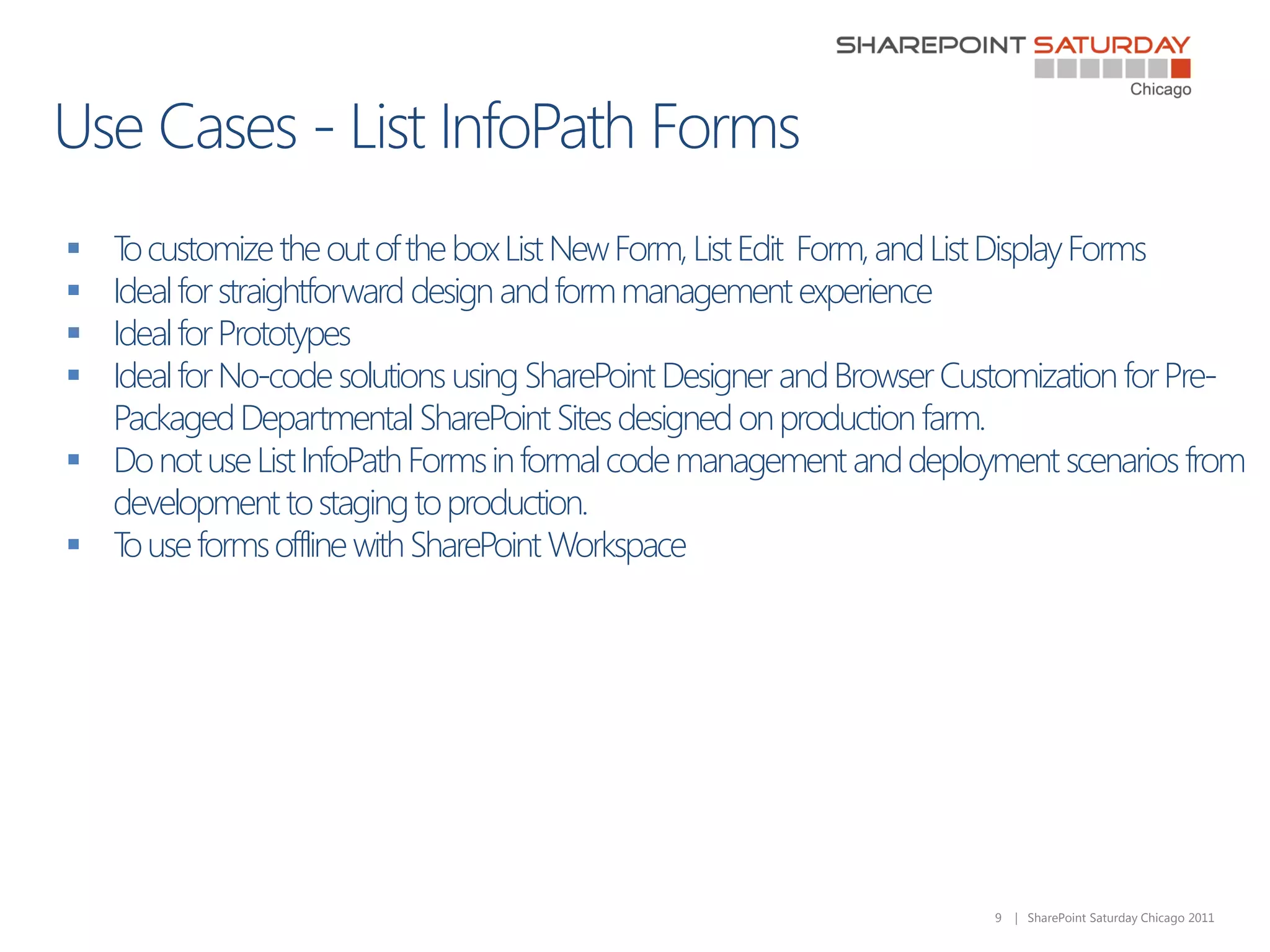  T customize the out of the box List New Form, List Edit Form, and List Display Forms
   o
 Ideal for straightforward design and form management experience
 Ideal for Prototypes
 Ideal for No-code solutions using SharePoint Designer and Browser Customization for Pre-
  Packaged Departmental SharePoint Sites designed on production farm.
 Do not use List InfoPath Forms in formal code management and deployment scenarios from
  development to staging to production.
 T use forms offline with SharePoint Workspace
   o




                                                                      9   | SharePoint Saturday Chicago 2011
 
