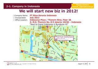 Please contact:
2-1. Company in Indonesia                                                  recruit_id@realworld.jp


            We will start new biz in 2012!
     □Company Name:               PT Situs Karunia Indonesia
     □ Incorporated:              July 2012
     □ Office Location:           Indosurya Plaza / Thamrin Nine, Floor 3A
                                  Jl. M.H. Thamrin No. 8-9 Jakarta 10230 – Indonesia
                                  “Next to Grand Indonesia in Bunderan HI”




                Copyright (C) All Rights Reserved.                               August 13, 2012   10
 