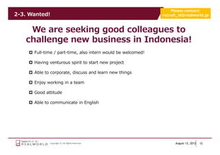 Please contact:
2-3. Wanted!                                                  recruit_id@realworld.jp



    We are seeking good colleagues to
   challenge new business in Indonesia!
      Full-time / part-time, also intern would be welcomed!

      Having venturous spirit to start new project

      Able to corporate, discuss and learn new things

      Enjoy working in a team

      Good attitude

      Able to communicate in English




             Copyright (C) All Rights Reserved.                     August 13, 2012   12
 