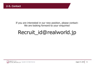 2-5. Contact




       If you are interested in our new position, please contact:
               We are looking forward to your enquiries!


         Recruit_id@realworld.jp




               Copyright (C) All Rights Reserved.             August 13, 2012   14
 