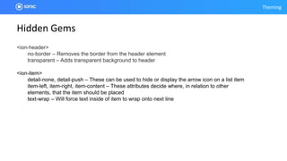 Theming
Hidden Gems
<ion-header>
no-border – Removes the border from the header element
transparent – Adds transparent background to header
<ion-item>
detail-none, detail-push – These can be used to hide or display the arrow icon on a list item
item-left, item-right, item-content – These attributes decide where, in relation to other
elements, that the item should be placed
text-wrap – Will force text inside of item to wrap onto next line
 