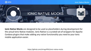 Ionic Native Mocks
IONIC NATIVE MOCKS
https://github.com/chrisgriffith/ionic-native-mocks
Ionic Native Mocks are designed to be used as placeholders during development for
the actual Ionic Native modules. Ionic Native is a curated set of wrappers for Apache
Cordova plugins that make adding any native functionality you need to your Ionic
mobile application easier.
 