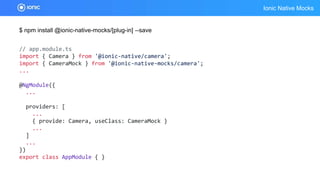 Ionic Native Mocks
$ npm install @ionic-native-mocks/[plug-in] --save
// app.module.ts
import { Camera } from '@ionic-native/camera';
import { CameraMock } from '@ionic-native-mocks/camera';
...
@NgModule({
...
providers: [
...
{ provide: Camera, useClass: CameraMock }
...
]
...
})
export class AppModule { }
 