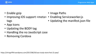 Progressive Web Apps
https://chrisgriffith.wordpress.com/2017/08/24/case-study-stone-fest-21-pwa/
• Enable gzip
• Improving iOS support <meta>
tags
• App Icons
• Updating the BODY tag
• Handling the no JavaScript case
• Removing Cordova
• Image Paths
• Enabling Serviceworker.js
• Updating the manifest.json file
 