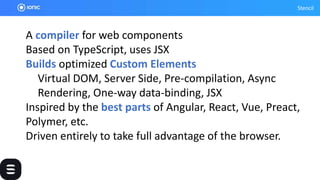 Stencil
A compiler for web components
Based on TypeScript, uses JSX
Builds optimized Custom Elements
Virtual DOM, Server Side, Pre-compilation, Async
Rendering, One-way data-binding, JSX
Inspired by the best parts of Angular, React, Vue, Preact,
Polymer, etc.
Driven entirely to take full advantage of the browser.
 