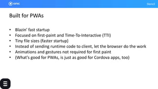 Stencil
Built for PWAs
• Blazin' fast startup
• Focused on first-paint and Time-To-Interactive (TTI)
• Tiny file sizes (faster startup)
• Instead of sending runtime code to client, let the browser do the work
• Animations and gestures not required for first paint
• (What's good for PWAs, is just as good for Cordova apps, too)
 