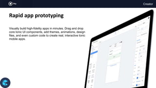 Creator
Rapid app prototyping
Visually build high-fidelity apps in minutes. Drag and drop
core Ionic UI components, add themes, animations, design
files, and even custom code to create real, interactive Ionic
mobile apps.
 