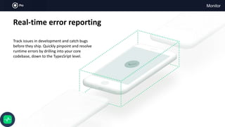 Monitor
Real-time error reporting
Track issues in development and catch bugs
before they ship. Quickly pinpoint and resolve
runtime errors by drilling into your core
codebase, down to the TypesSript level.
 