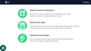 Monitor
Realtime alerts & notifications
Be the first to know whenever and wherever your app
crashes, or when unexpected errors occur.
Built for Ionic apps
Track runtime errors in your Ionic apps with full web layer visibility
and JavaScript stack traces. No setup. It will Just Work.
TypeScript sourcemaps
Know exactly where to push fixes by identifying offending
code in your app’s original TypeScript.
 