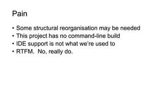 Pain
• Some structural reorganisation may be needed
• This project has no command-line build
• IDE support is not what we’re used to
• RTFM. No, really do.
 