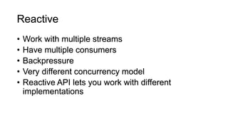 • Work with multiple streams
• Have multiple consumers
• Backpressure
• Very different concurrency model
• Reactive API lets you work with different
implementations
Reactive
 