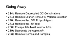 • 214: Remove Deprecated GC Combinations
• 231: Remove Launch-Time JRE Version Selection
• 240: Remove the JVM TI hprof Agent
• 241: Remove the jhat Tool
• 260: Encapsulate Most Internal APIs
• 289: Deprecate the Applet API
• 298: Remove Demos and Samples
Going Away
 