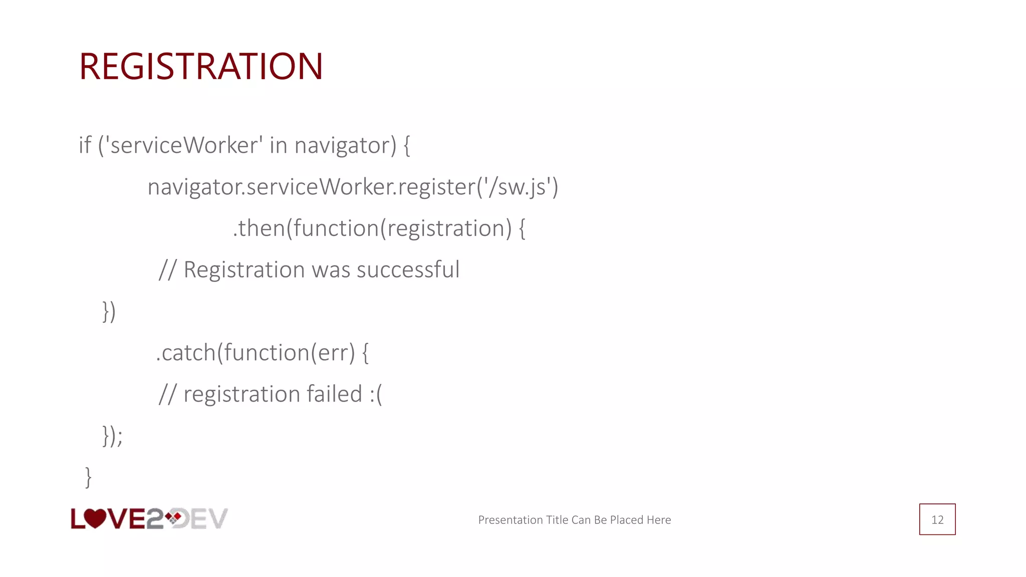 REGISTRATION
if ('serviceWorker' in navigator) {
navigator.serviceWorker.register('/sw.js')
.then(function(registration) {
// Registration was successful
})
.catch(function(err) {
// registration failed :(
});
}
Presentation Title Can Be Placed Here 12
 