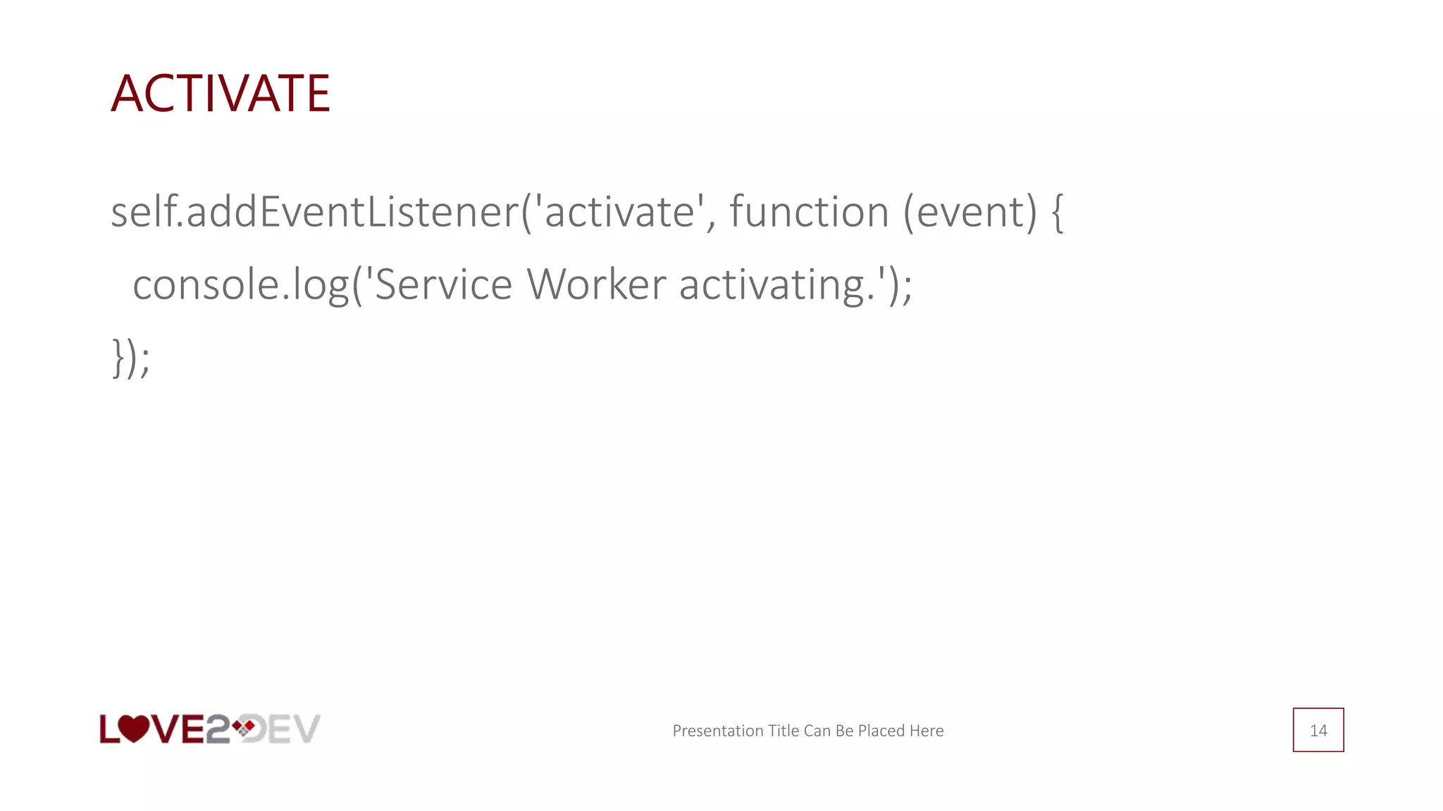 ACTIVATE
self.addEventListener('activate', function (event) {
console.log('Service Worker activating.');
});
Presentation Title Can Be Placed Here 14
 