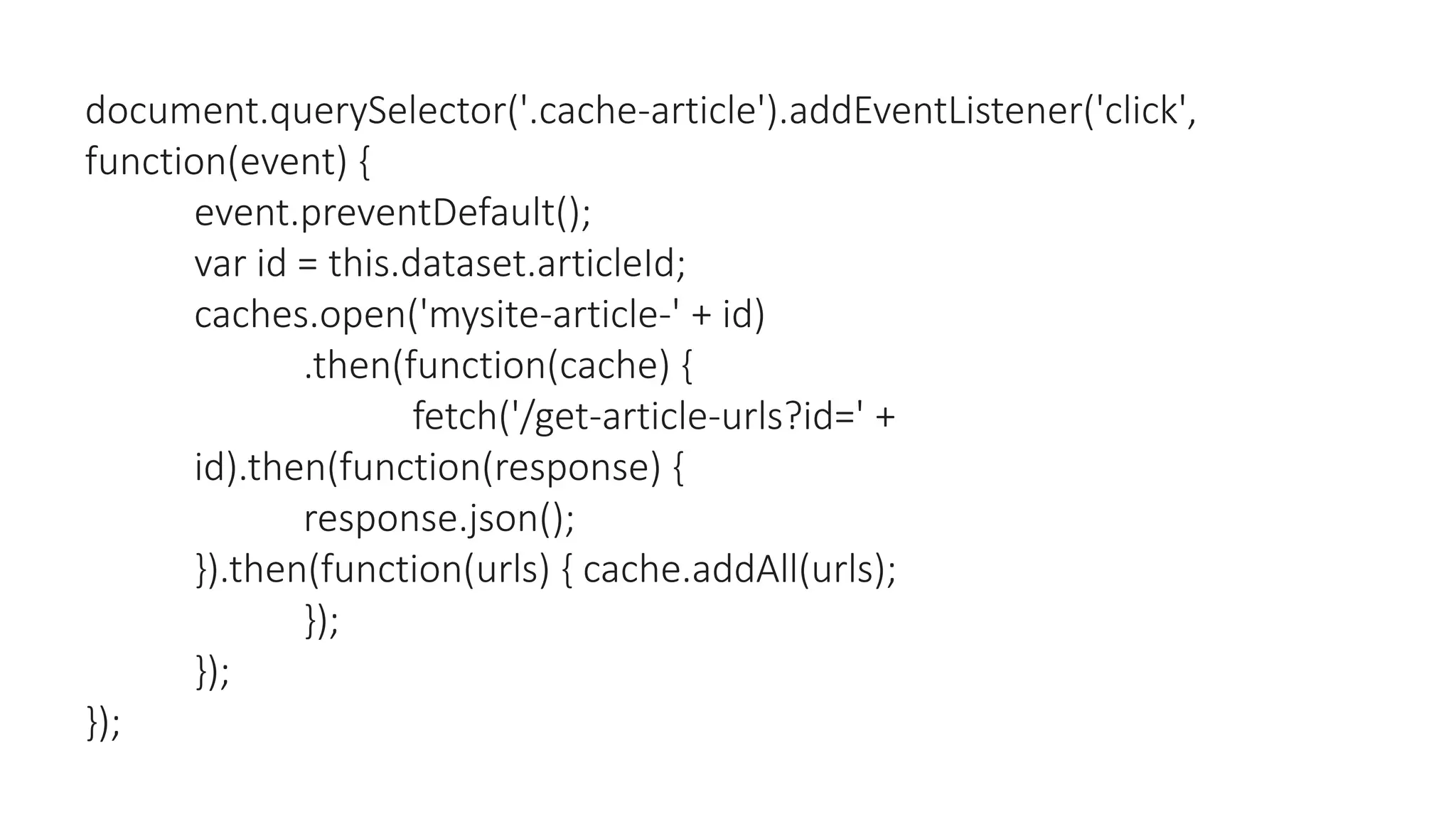 document.querySelector('.cache-article').addEventListener('click',
function(event) {
event.preventDefault();
var id = this.dataset.articleId;
caches.open('mysite-article-' + id)
.then(function(cache) {
fetch('/get-article-urls?id=' +
id).then(function(response) {
response.json();
}).then(function(urls) { cache.addAll(urls);
});
});
});
 