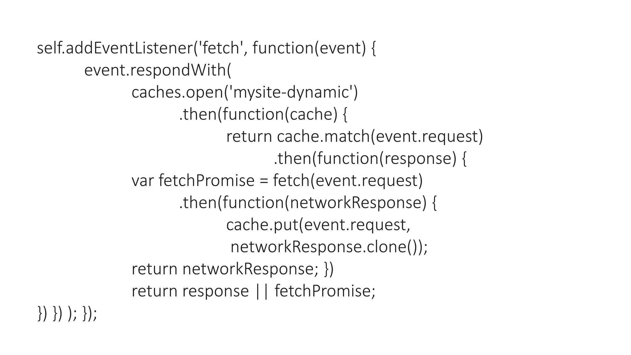 self.addEventListener('fetch', function(event) {
event.respondWith(
caches.open('mysite-dynamic')
.then(function(cache) {
return cache.match(event.request)
.then(function(response) {
var fetchPromise = fetch(event.request)
.then(function(networkResponse) {
cache.put(event.request,
networkResponse.clone());
return networkResponse; })
return response || fetchPromise;
}) }) ); });
 