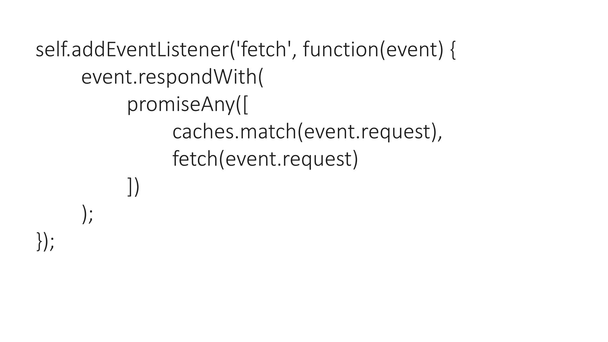 self.addEventListener('fetch', function(event) {
event.respondWith(
promiseAny([
caches.match(event.request),
fetch(event.request)
])
);
});
 