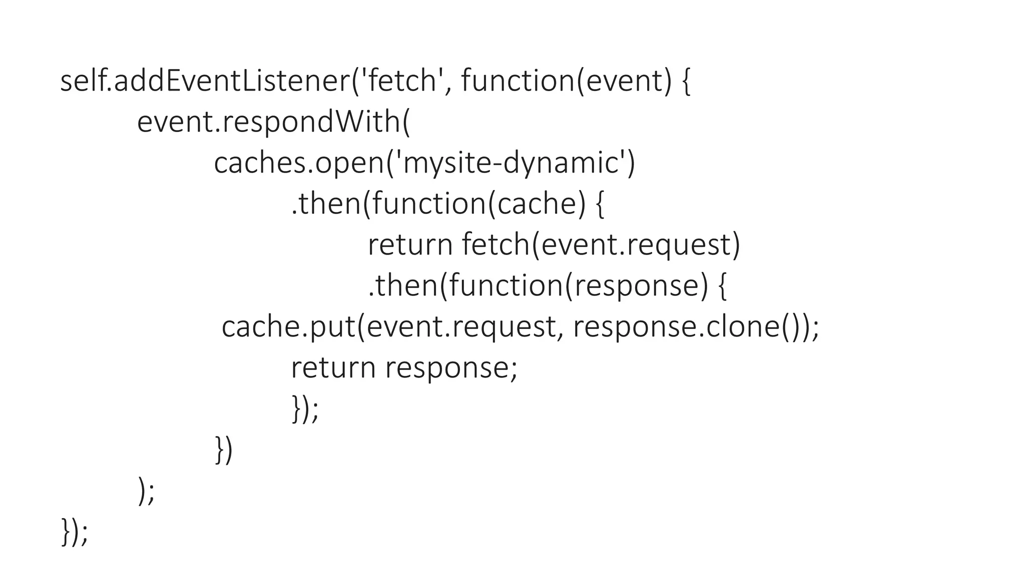 self.addEventListener('fetch', function(event) {
event.respondWith(
caches.open('mysite-dynamic')
.then(function(cache) {
return fetch(event.request)
.then(function(response) {
cache.put(event.request, response.clone());
return response;
});
})
);
});
 