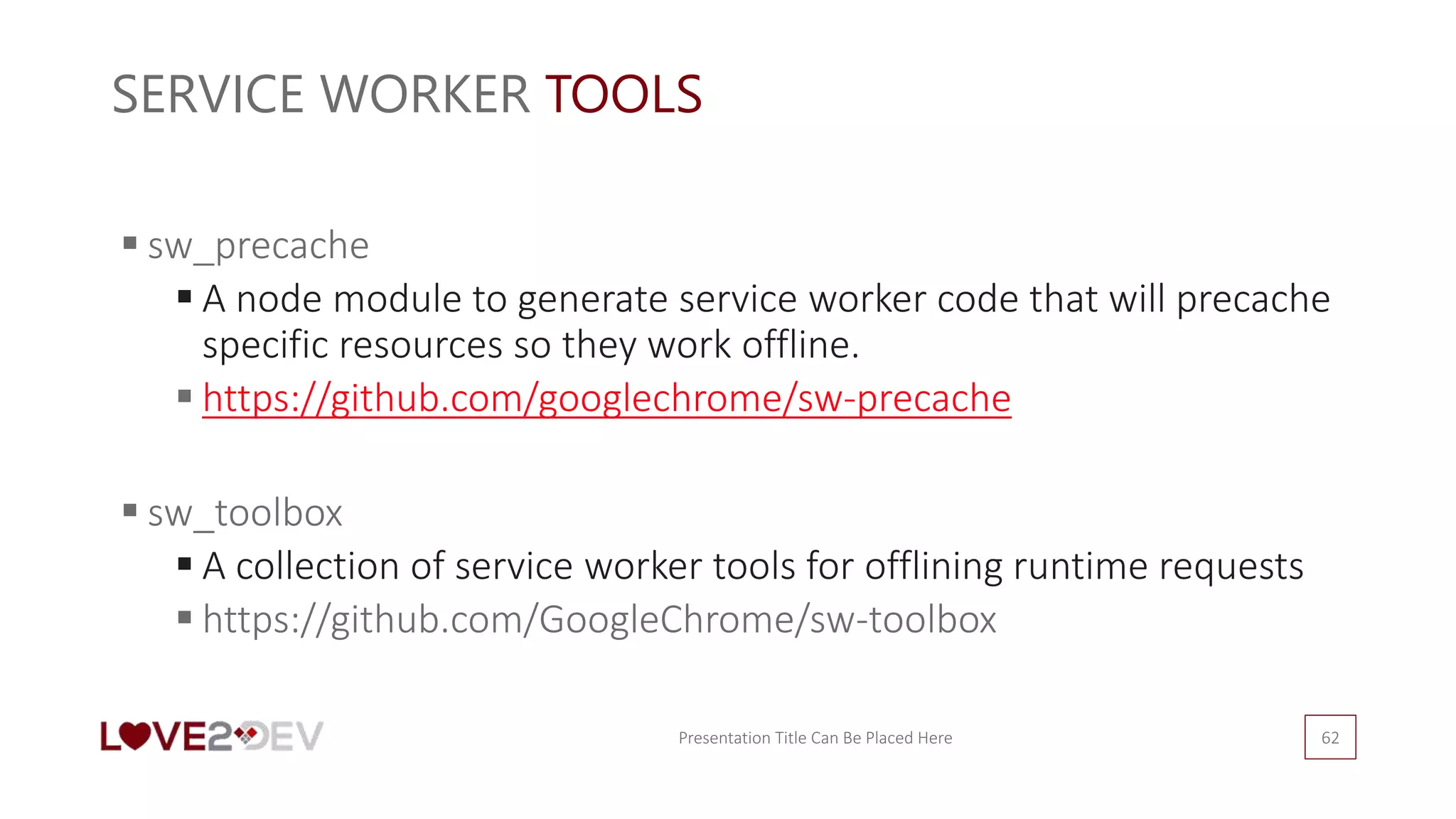 SERVICE WORKER TOOLS
Presentation Title Can Be Placed Here 62
 sw_precache
 A node module to generate service worker code that will precache
specific resources so they work offline.
 https://github.com/googlechrome/sw-precache
 sw_toolbox
 A collection of service worker tools for offlining runtime requests
 https://github.com/GoogleChrome/sw-toolbox
 