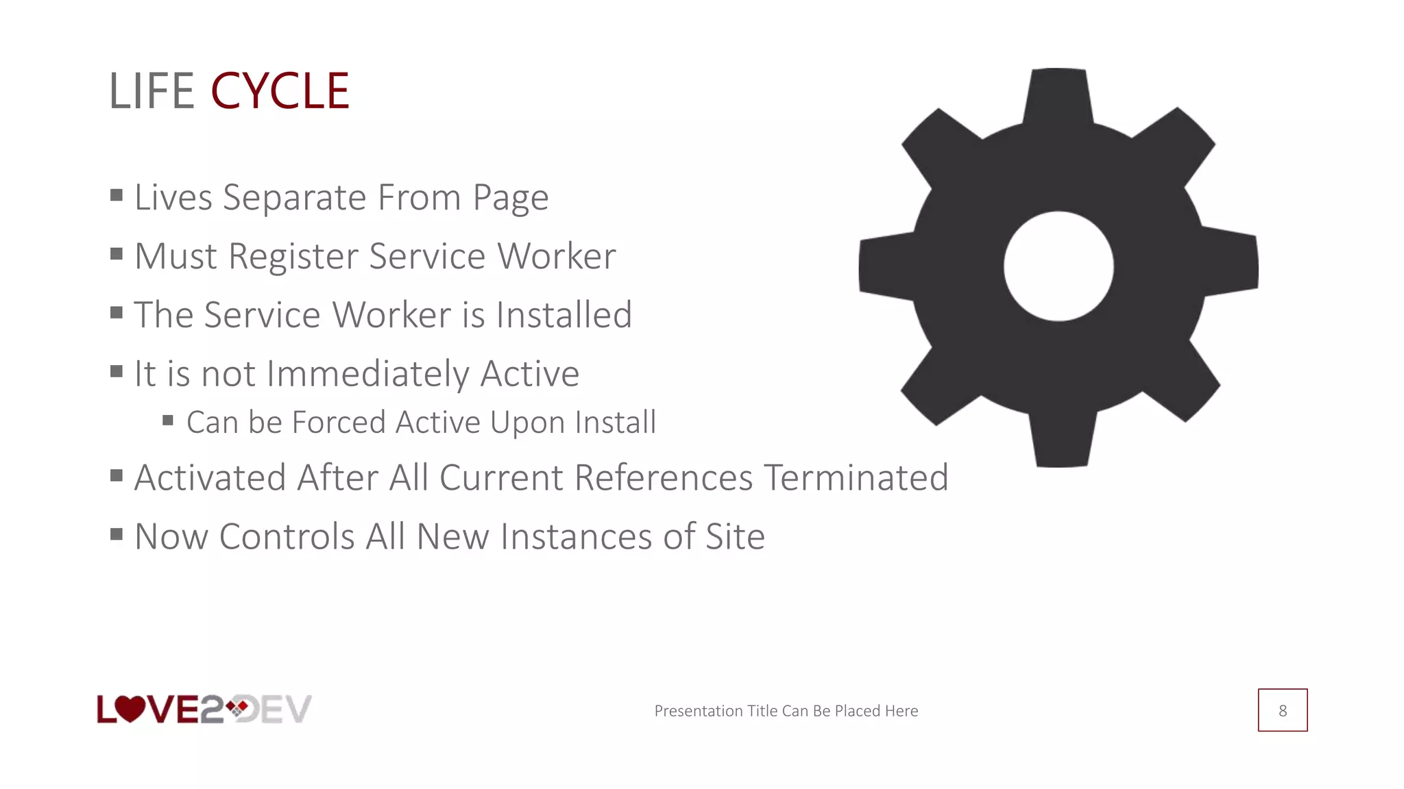 LIFE CYCLE
 Lives Separate From Page
 Must Register Service Worker
 The Service Worker is Installed
 It is not Immediately Active
 Can be Forced Active Upon Install
 Activated After All Current References Terminated
 Now Controls All New Instances of Site
Presentation Title Can Be Placed Here 8
 