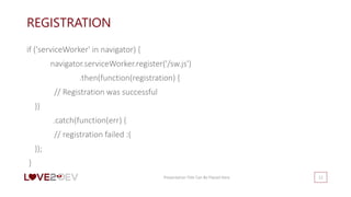 REGISTRATION
if ('serviceWorker' in navigator) {
navigator.serviceWorker.register('/sw.js')
.then(function(registration) {
// Registration was successful
})
.catch(function(err) {
// registration failed :(
});
}
Presentation Title Can Be Placed Here 12
 