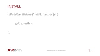 INSTALL
self.addEventListener('install', function (e) {
//do something
});
Presentation Title Can Be Placed Here 13
 