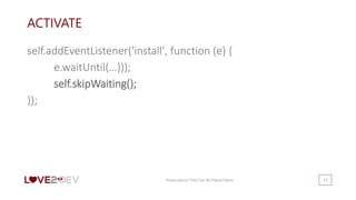 ACTIVATE
self.addEventListener('install', function (e) {
e.waitUntil(…}));
self.skipWaiting();
});
Presentation Title Can Be Placed Here 15
 