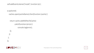 self.addEventListener('install', function (e) {
e.waitUntil(
caches.open(cacheName).then(function (cache) {
return cache.addAll(filesToCache)
.catch(function (error) {
console.log(error);
});
})
);
});
Presentation Title Can Be Placed Here 23
 